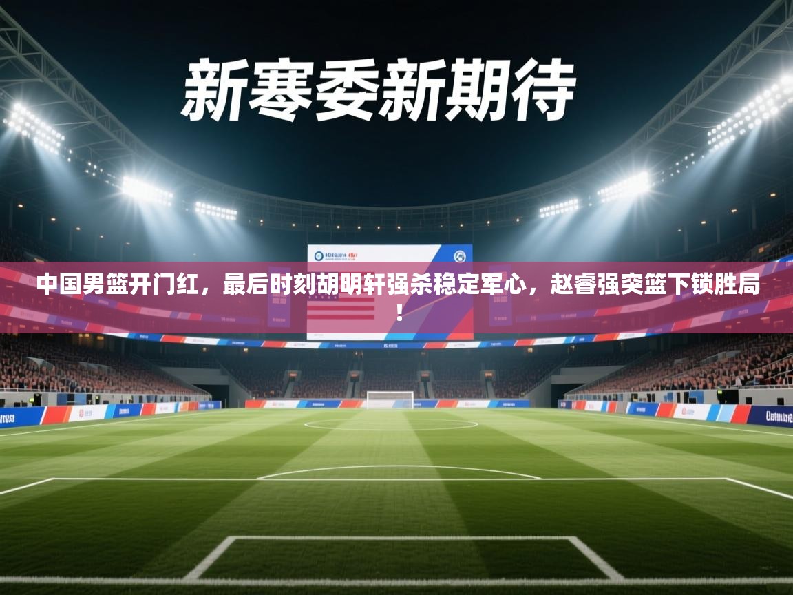 蓝鲸体育app电脑-中国男篮开门红，最后时刻胡明轩强杀稳定军心，赵睿强突篮下锁胜局！