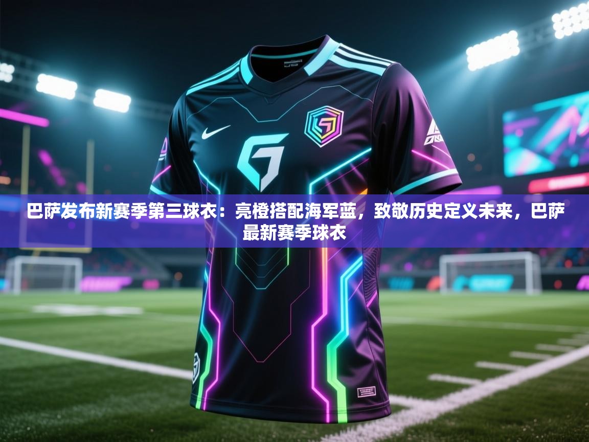 蓝鲸体育在线直播-巴萨发布新赛季第三球衣：亮橙搭配海军蓝，致敬历史定义未来，巴萨最新赛季球衣  第3张
