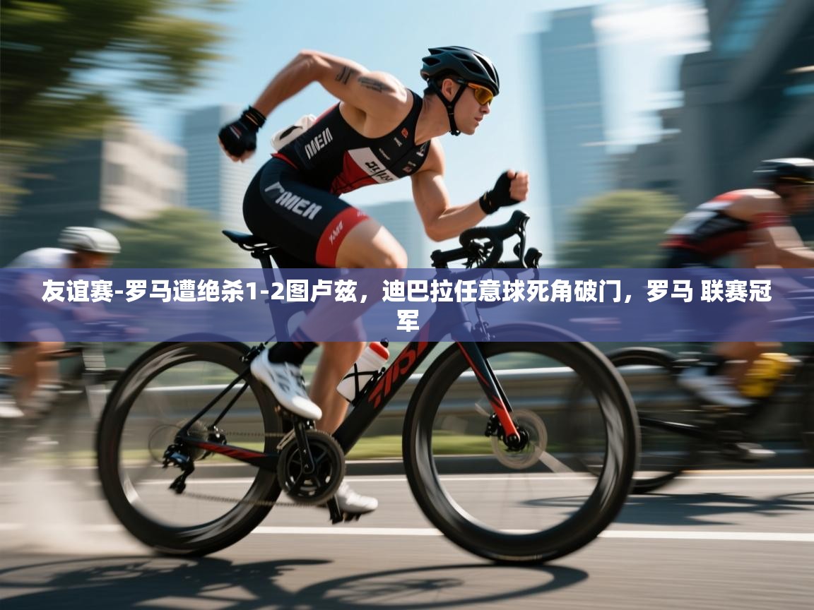 鲸鱼体育-友谊赛-罗马遭绝杀1-2图卢兹，迪巴拉任意球死角破门，罗马 联赛冠军