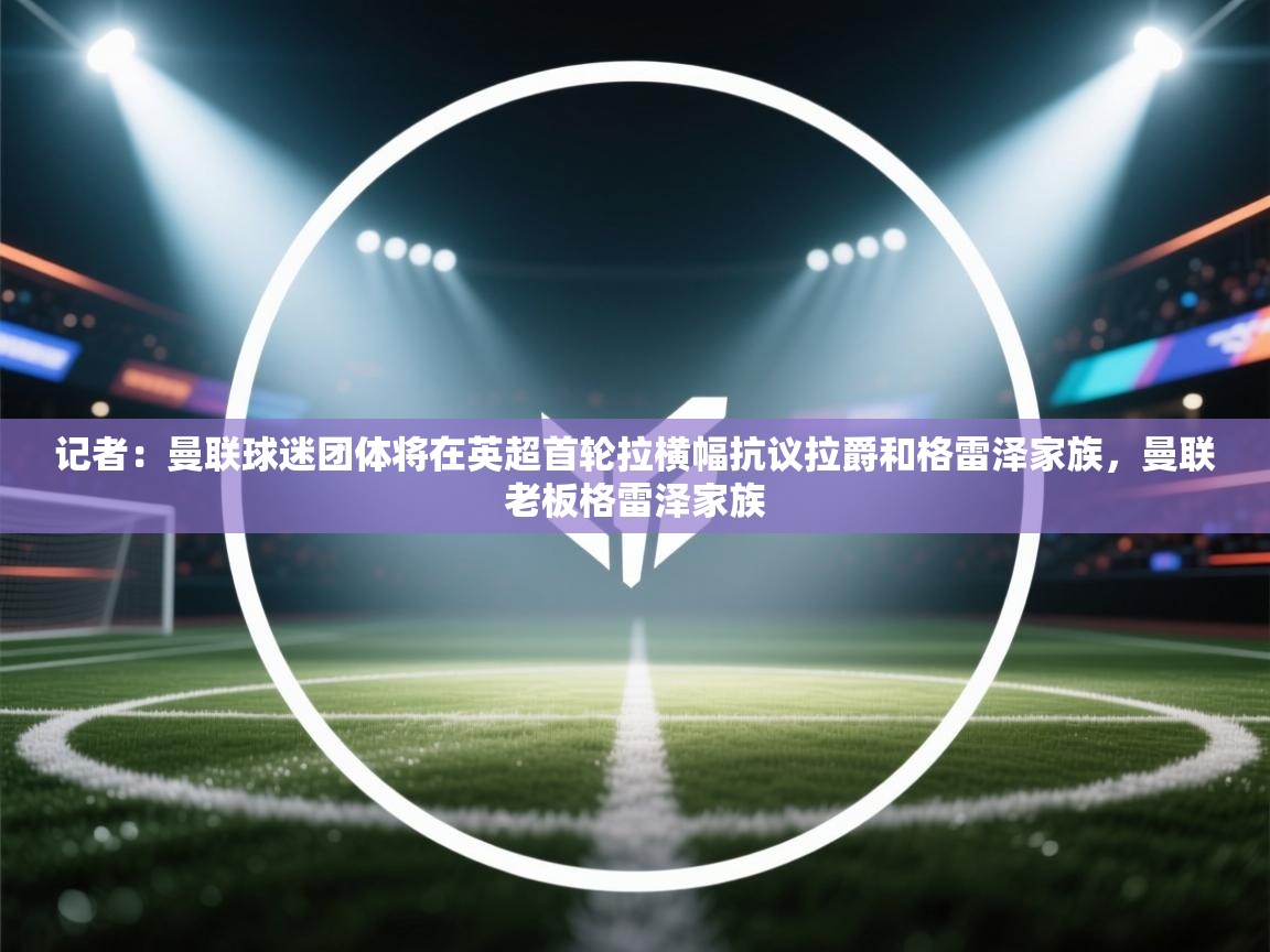 蓝鲸体育在线直播-记者：曼联球迷团体将在英超首轮拉横幅抗议拉爵和格雷泽家族，曼联老板格雷泽家族  第1张