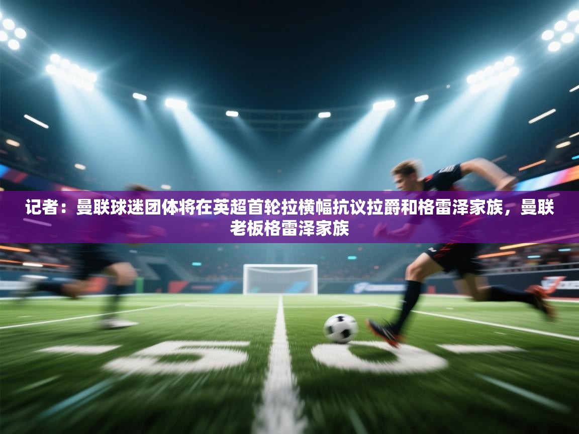 蓝鲸体育在线直播-记者：曼联球迷团体将在英超首轮拉横幅抗议拉爵和格雷泽家族，曼联老板格雷泽家族  第2张