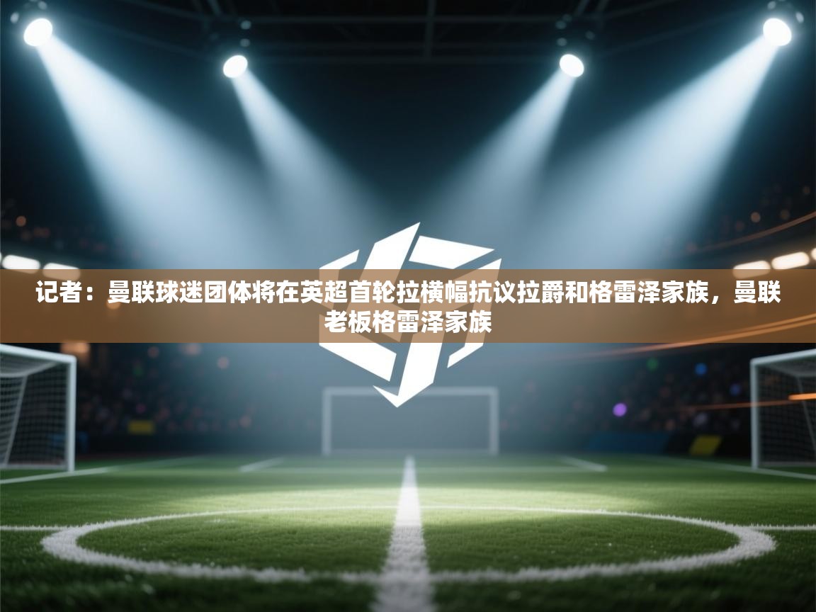 蓝鲸体育在线直播-记者：曼联球迷团体将在英超首轮拉横幅抗议拉爵和格雷泽家族，曼联老板格雷泽家族  第3张