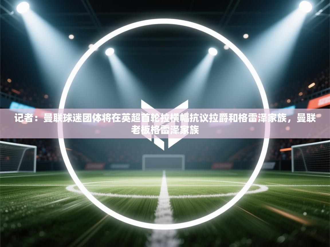 蓝鲸体育在线直播-记者：曼联球迷团体将在英超首轮拉横幅抗议拉爵和格雷泽家族，曼联老板格雷泽家族  第4张